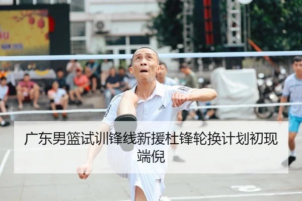广东男篮试训锋线新援杜锋轮换计划初现端倪