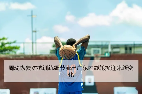 周琦恢复对抗训练细节流出广东内线轮换迎来新变化 - qyh